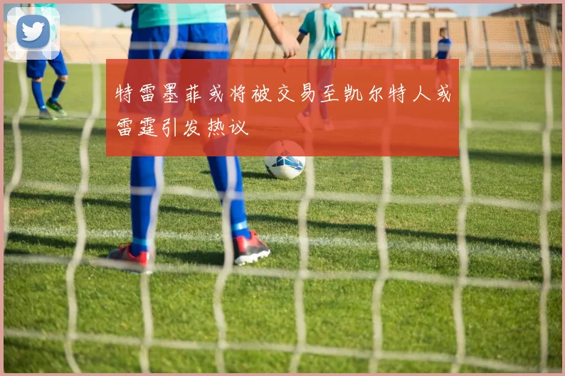 特雷墨菲或将被交易至凯尔特人或雷霆引发热议