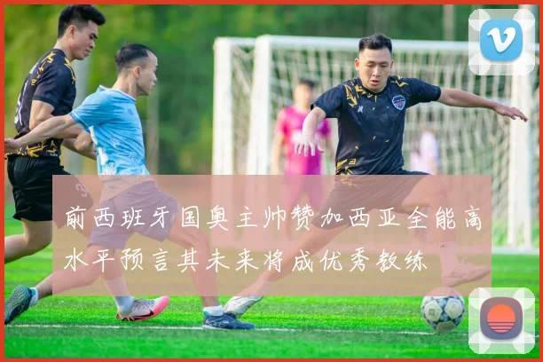 前西班牙国奥主帅赞加西亚全能高水平预言其未来将成优秀教练