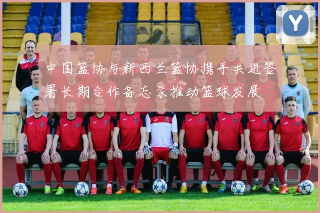 中国篮协与新西兰篮协携手共进签署长期合作备忘录推动篮球发展