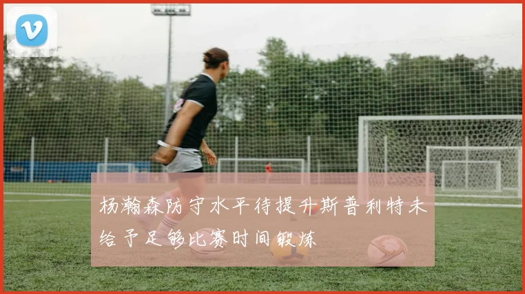 杨瀚森防守水平待提升斯普利特未给予足够比赛时间锻炼