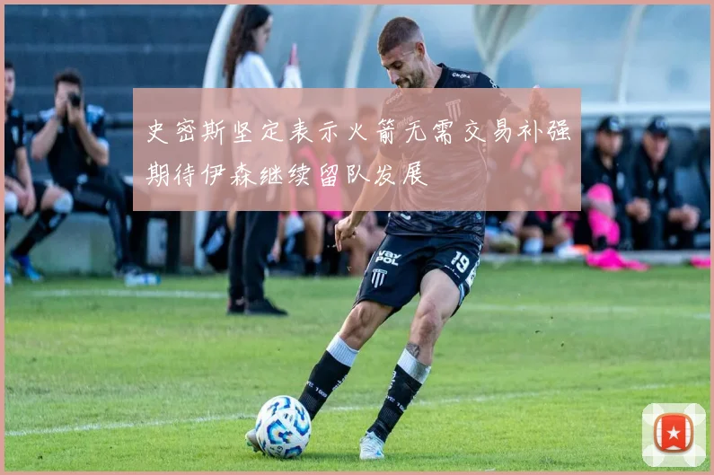 史密斯坚定表示火箭无需交易补强期待伊森继续留队发展