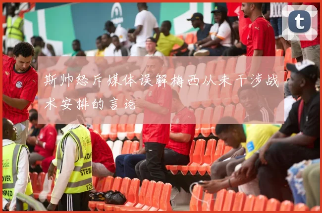 斯帅怒斥媒体误解梅西从未干涉战术安排的言论