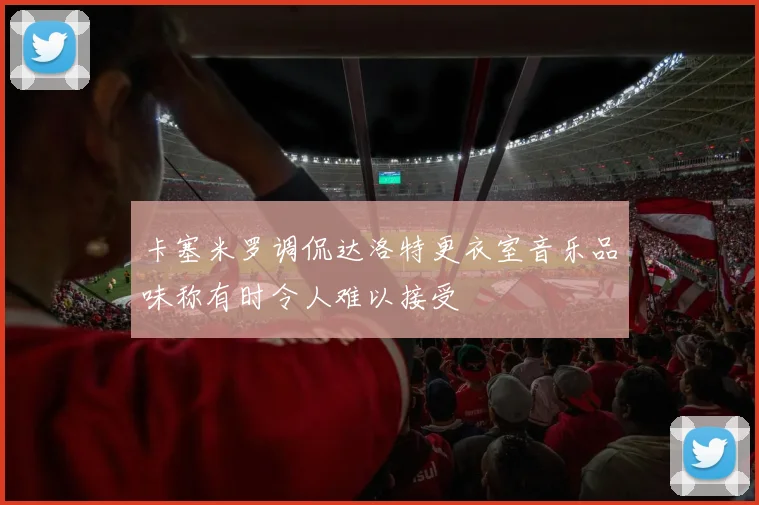 卡塞米罗调侃达洛特更衣室音乐品味称有时令人难以接受