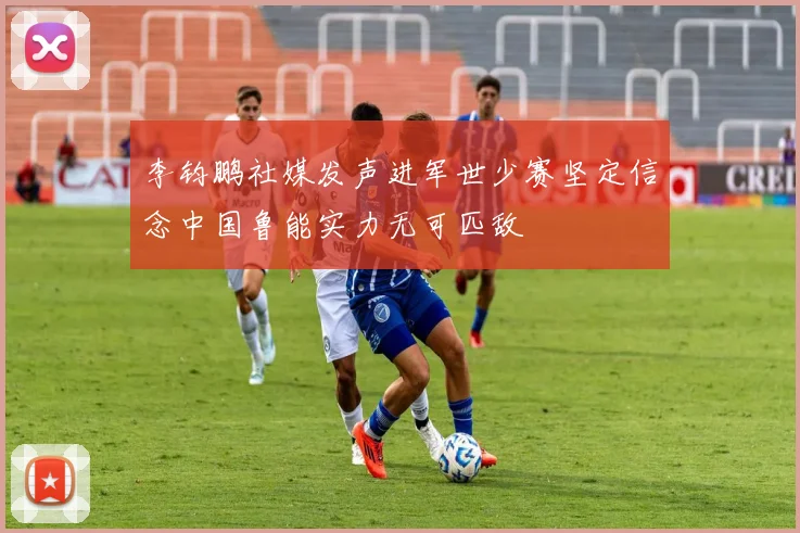 李钧鹏社媒发声进军世少赛坚定信念中国鲁能实力无可匹敌