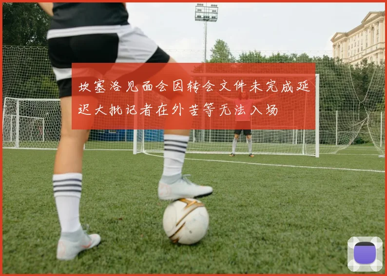 坎塞洛见面会因转会文件未完成延迟大批记者在外苦等无法入场
