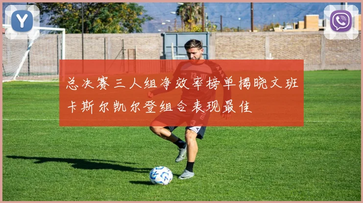 总决赛三人组净效率榜单揭晓文班卡斯尔凯尔登组合表现最佳