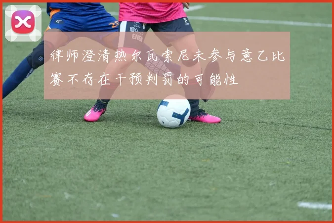 律师澄清热尔瓦索尼未参与意乙比赛不存在干预判罚的可能性
