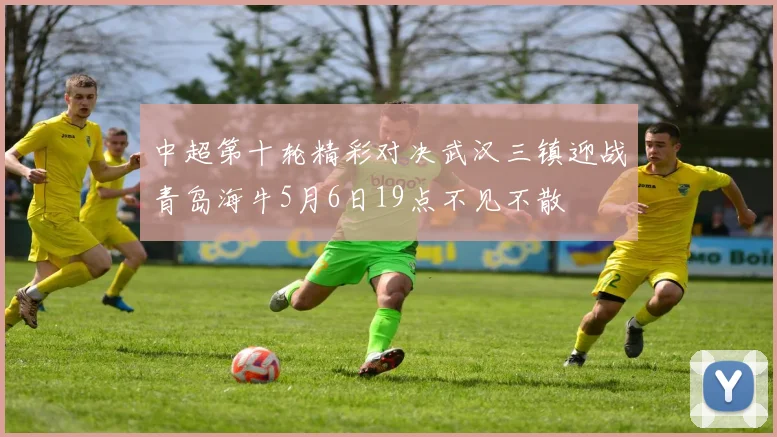中超第十轮精彩对决武汉三镇迎战青岛海牛5月6日19点不见不散
