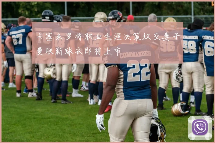 卡塞米罗将职业生涯决策权交妻子曼联新球衣即将上市
