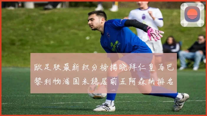 欧足联最新积分榜揭晓拜仁皇马巴黎利物浦国米稳居前五阿森纳排名第七