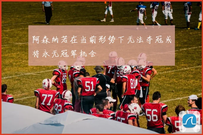 阿森纳若在当前形势下无法夺冠或将永无冠军机会