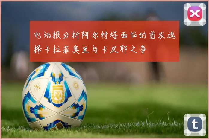 电讯报分析阿尔特塔面临的首发选择卡拉菲奥里与卡皮耶之争