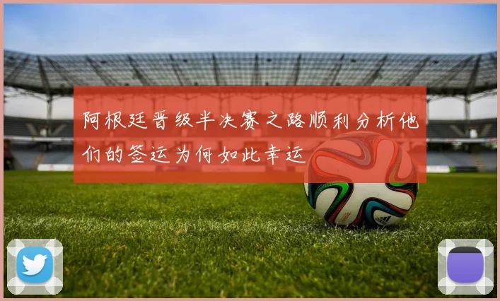 阿根廷晋级半决赛之路顺利分析他们的签运为何如此幸运