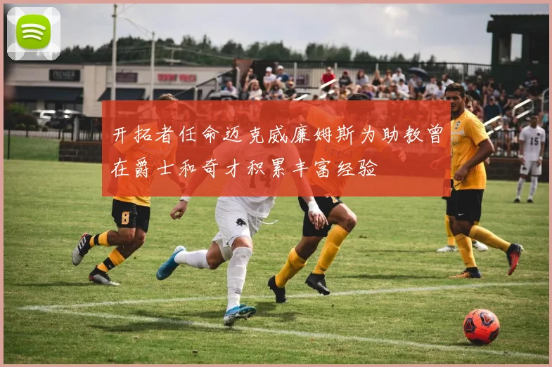 开拓者任命迈克威廉姆斯为助教曾在爵士和奇才积累丰富经验