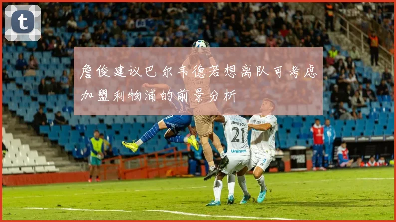 詹俊建议巴尔韦德若想离队可考虑加盟利物浦的前景分析