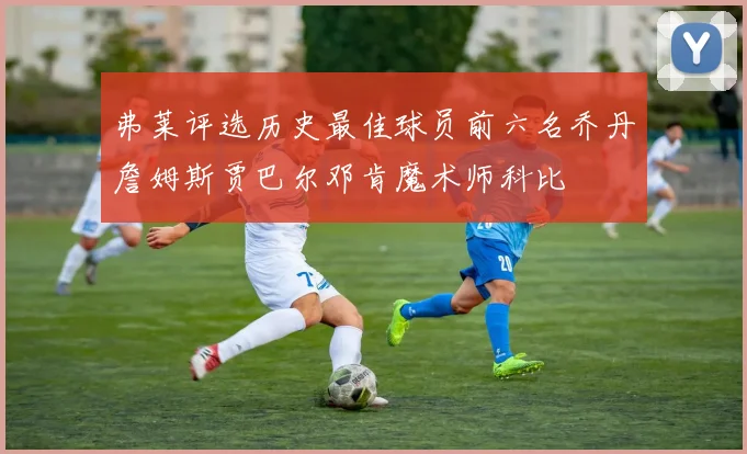 弗莱评选历史最佳球员前六名乔丹詹姆斯贾巴尔邓肯魔术师科比