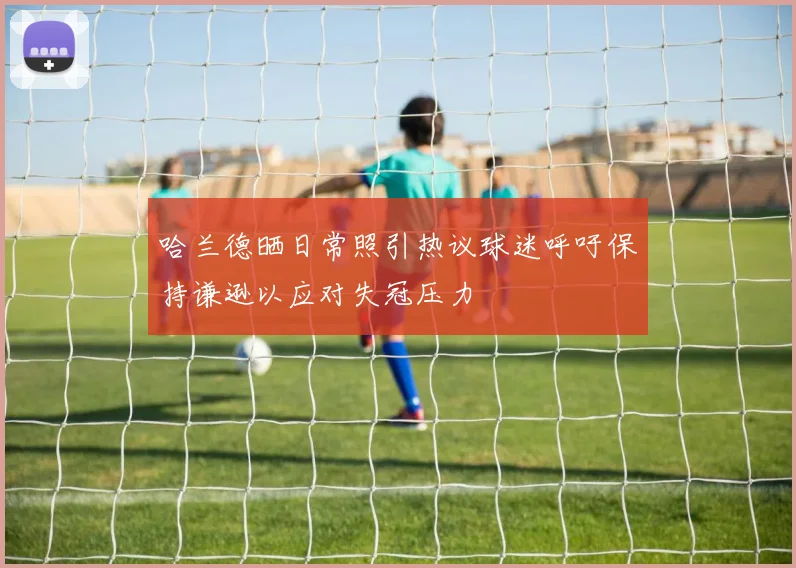 哈兰德晒日常照引热议球迷呼吁保持谦逊以应对失冠压力