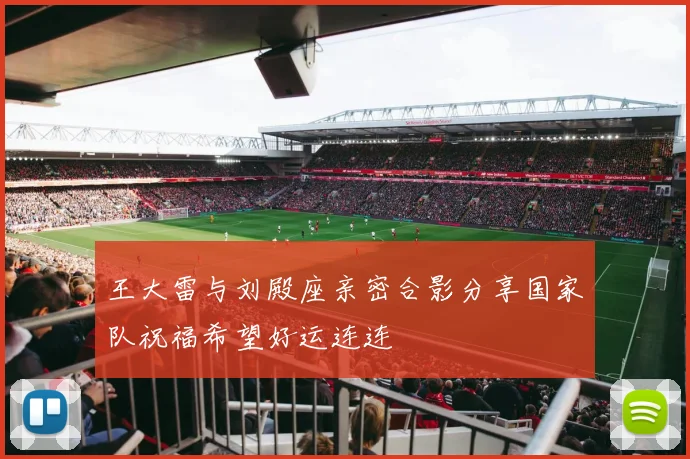 王大雷与刘殿座亲密合影分享国家队祝福希望好运连连